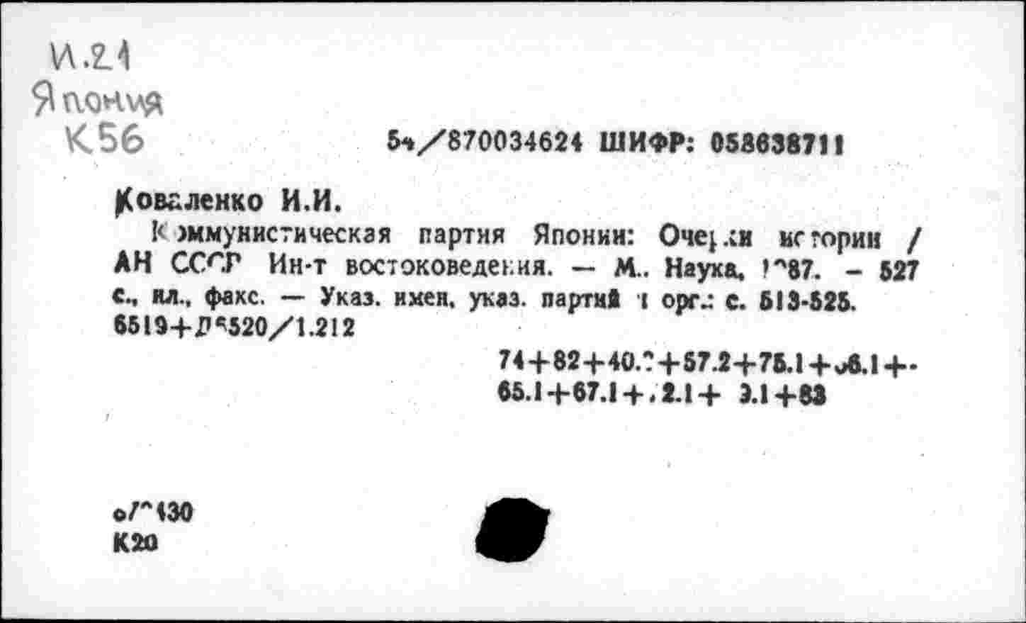 ﻿№1 Япония <56
5-»/870034624 ШИФР: 05863871I
Коваленко И.И.
Коммунистическая партия Японии: Очерк истории / АН СССР Ин-т востоковедения. — м.. Науха, ’*'87. - 527 с., ил., факс. — Указ. имен. указ, партий т оргс. 513-525. 6519+11 «5520/1.212
74+82+40.?+57.2+75.1+Л.Ц-
65.1+67.1+ .2.1 + Э.1+8Э
о/Л430 К2О